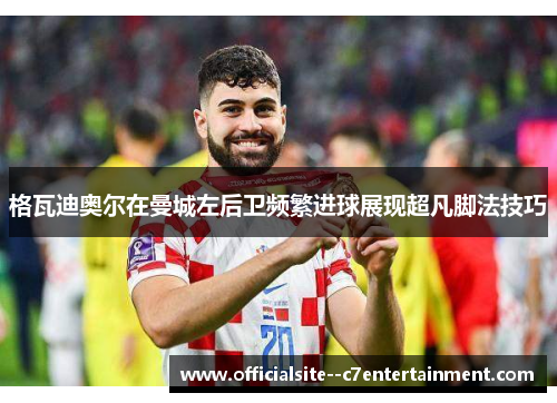 格瓦迪奥尔在曼城左后卫频繁进球展现超凡脚法技巧