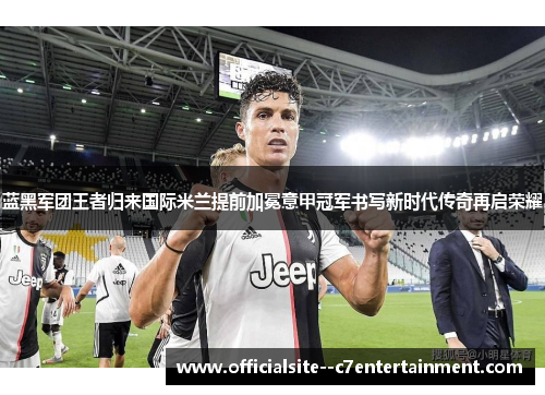 蓝黑军团王者归来国际米兰提前加冕意甲冠军书写新时代传奇再启荣耀