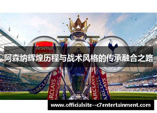阿森纳辉煌历程与战术风格的传承融合之路