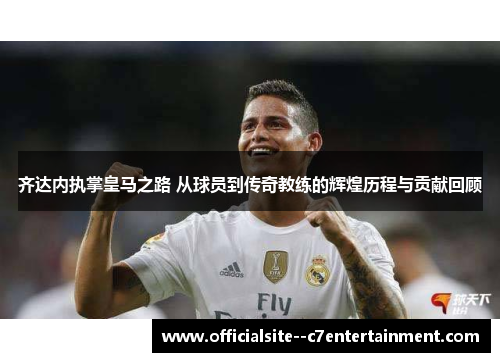 齐达内执掌皇马之路 从球员到传奇教练的辉煌历程与贡献回顾