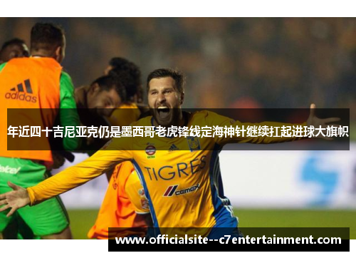 年近四十吉尼亚克仍是墨西哥老虎锋线定海神针继续扛起进球大旗帜