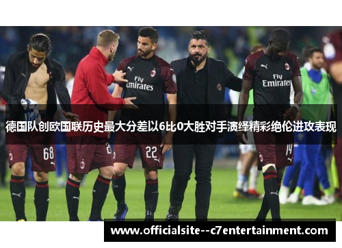 德国队创欧国联历史最大分差以6比0大胜对手演绎精彩绝伦进攻表现
